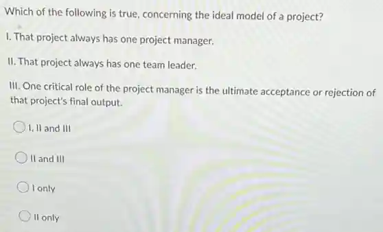 Which of the following is true, concerning the ideal model of a project?
I. That project always has one project manager.
II. That project always has one team leader.
III. One critical role of the project manager is the ultimate acceptance or rejection of
that project's final output.
I, II and III
II and III
I only
II only