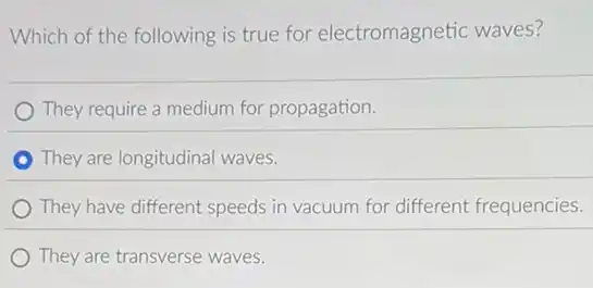 Which of the following is true for electromagnetic waves?
They require a medium for propagation.
They are longitudinal waves.
They have different speeds in vacuum for different frequencies.
They are transverse waves.