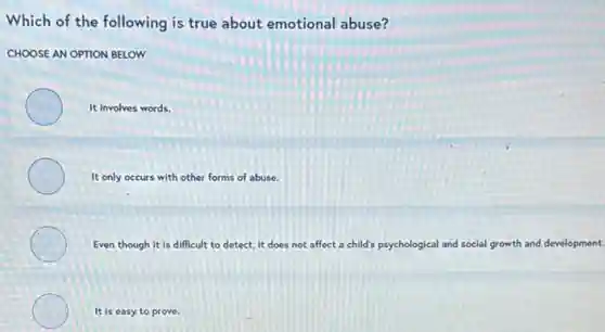 Which of the following is true about emotional abuse?
CHOOSE AN OPTION BELOW
It involves words.
It only occurs with other forms of abuse.
Even though it is difficult to detect, it does not affect a child's psychological and social growth and development.
It is easy to prove.