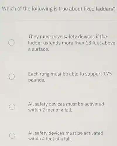 Which of the following is true about fixed ladders?
They must have safety devices if the
ladder extends more than 18 feet above
a surface.
Each rung must be able to support 175
pounds.
All safety devices must be activated
within 2 feet of a fall.
All safety devices must be activated
within 4 feet of a fall.