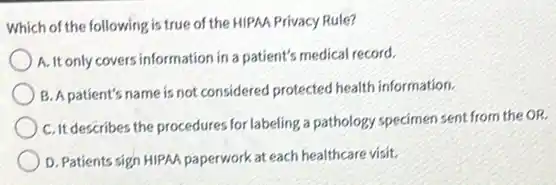 Which of the following is true of the HIPAA Privacy Rule?
A.It only covers information in a patient's medical record.
B. A patient's name is not considered protected health information.
C. It describes the procedures for labeling a pathology specimen sent from the OR.
D. Patients sign HIPAA paperwork at each healthcare visit.