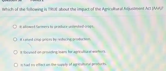 Which of the following is TRUE about the impact of the Agricultural Adjustment Act (AAA)?
It allowed farmers to produce unlimited crops.
It raised crop prices by reducing production.
It focused on providing loans for agricultural workers.
It had no effect on the supply of agricultural products.