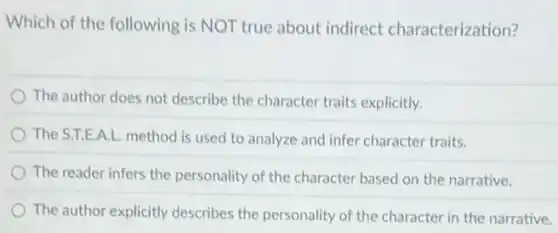 Which of the following is NOT true about indirect characterization?
The author does not describe the character traits explicitly.
The S.T.E.A.L. method is used to analyze and infer character traits.
The reader infers the personality of the character based on the narrative.
The author explicitly describes the personality of the character in the narrative.