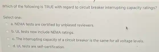 -Which of the following is TRUE with regard to circuit breaker interrupting capacity ratings?
Select one:
a. NEMA tests are certified by unbiased reviewers.
b. UL tests now include NEMA ratings.
c. The interrupting capacity of a circuit breaker is the same for all voltage levels.
d. UL tests are self-certification.