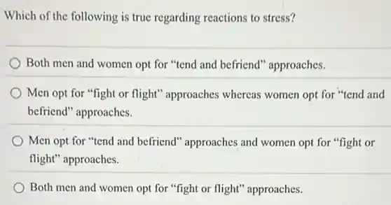Which of the following is true regarding reactions to stress?
Both men and women opt for "tend and befriend" approaches.
Men opt for "fight or flight" approaches whereas women opt for "tend and
befriend" approaches.
Men opt for "tend and befriend" approaches and women opt for "fight or
flight" approaches.
Both men and women opt for "fight or flight" approaches.