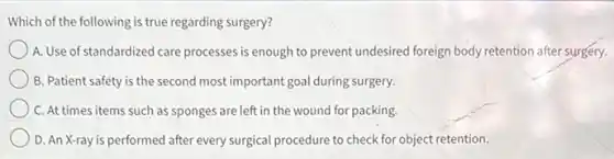 Which of the following is true regarding surgery?
A. Use of standardized care processes is enough to prevent undesired foreign body retention after surgery.
B. Patient safety is the second most important goal during surgery.
C. At times items such as sponges are left in the wound for packing.
D. An X-ray is performed after every surgical procedure to check for object retention.