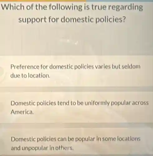 Which of the following is true regarding
support for domestic policies?
Preference for domestic policies varies but seldom
due to location.
Domestic policies tend to be uniformly popular across
America.
Domestic policies can be popular in some locations