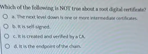 Which of the following is NOT true about a root digital certificate?
a. The next level down is one or more intermediate certificates.
b. It is self signed.
C. It is created and verified by a CA.
d. It is the endpoint of the chain.