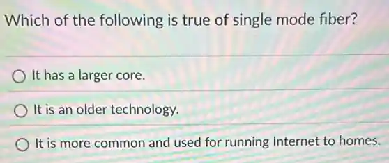 Which of the following is true of single mode fiber?
It has a larger core.
It is an older technology.
It is more common and used for running Internet to homes.