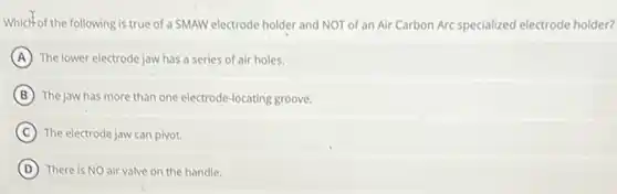 Which of the following is true of a SMAW electrode holder and NOT of an Air Carbon Arc specialized electrode holder?
A The lower electrode jaw has a series of air holes.
B The jaw has more than one electrode-locating groove.
C The electrode jaw can pivot.
D There is NO air valve on the handle.