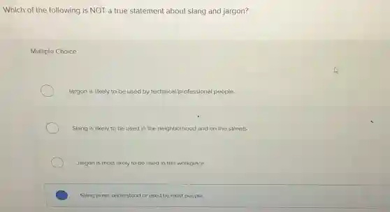 Which of the following is NOT a true statement about slang and jargon?
Multiple Choice
Jargon is likely to be used by technical/professional people.
Slang is likely to be used in the neighborhood and on the streets.
Jargon is most likely to be used in the workplace.
Slang is not understood or used by most people.
