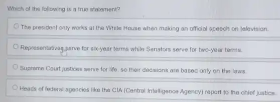 Which of the following is a true statement?
The president only works at the White House when making an official speech on television.
Representatives,serve for six-year terms while Senators serve for two-year terms.
Supreme Court justices serve for life, so their decisions are based only on the laws.
Heads of federal agencies like the CIA (Central Intelligence Agency) report to the chief justice.
