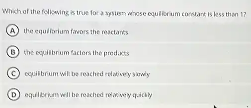 Which of the following is true for a system whose equilibrium constant is less than 1?
A the equilibrium favors the reactants
B the equilibrium factors the products
C equilibrium will be reached relatively slowly
D equilibrium will be reached relatively quickly