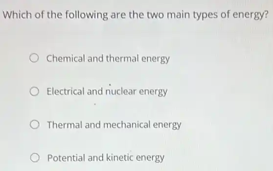 Which of the following are the two main types of energy?
Chemical and thermal energy
Electrical and nuclear energy
Thermal and mechanical energy
Potential and kinetic energy
