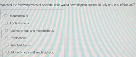 Which of the following types of bacterial cells would have flagella located at only one end of the cell?
Monotrichous
Lophotrichous
Lophotrichous and monotrichous
Peritrichous
Amphitrichous
Monotrichous and amphitrichous