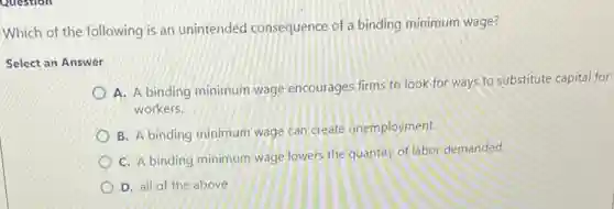 Which of the following is an unintended consequence of a binding minimum wage?
Select an Answer
A. A binding minimum wage encourages firms to look for ways to substitute capital for
workers.
B. A binding minimum wage can create unemployment.
C. A binding minimum wage lowers the quantity of labor demanded.
D. all of the above