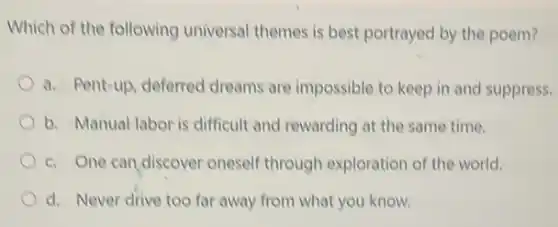 Which of the following universal themes is best portrayed by the poem?
a. Pent-up, deferred dreams are impossible to keep in and suppress.
b. Manual labor is difficult and rewarding at the same time.
c. One can discover oneself through exploration of the world.
d. Never drive too far away from what you know.