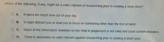 Which of the following , if any, might be a valid criticism of researching prior to reading a short story?
A. It takes too much time out of your day.
B. It might distract you or lead you to focus on something other than the text at hand.
C. Much of the information available on the Web is plagiarized or not valid and could contain mistakes.
D. There is absolutely no valid criticism against researching prior to reading a short story.