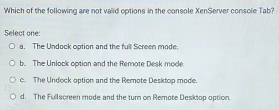 Which of the following are not valid options in the console XenServer console Tab?
Select one:
a. The Undock option and the full Screen mode.
b. The Unlock option and the Remote Desk mode.
c. The Undock option and the Remote Desktop mode.
d. The Fullscreen mode and the turn on Remote Desktop option.