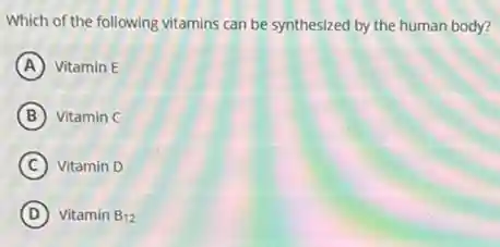 Which of the following vitamins can be synthesized by the human body?
A Vitamin E
B Vitamin C
C Vitamin D
D Vitamin B_(12)