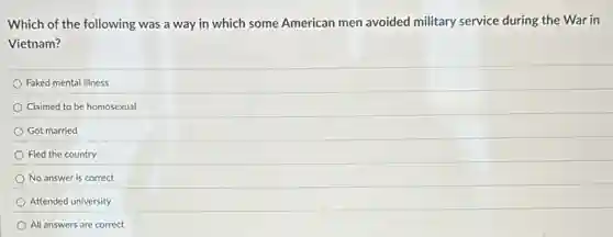 Which of the following was a way in which some American men avoided military service during the War in
Vietnam?
Faked mental illness
Claimed to be homosexual
Got married
Fled the country
No answer is correct
Attended university
All answers are correct