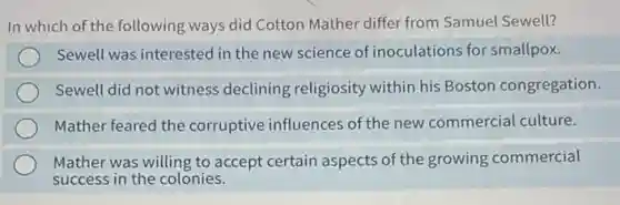 In which of the following ways did Cotton Mather differ from Samuel Sewell?
Sewell was interested in the new science of inoculations for smallpox.
Sewell did not witness declining religiosity within his Boston congregation.
Mather feared the corruptive influences of the new commercial culture.
Mather was willing to accept certain aspects of the growing commercial
success in the colonies.