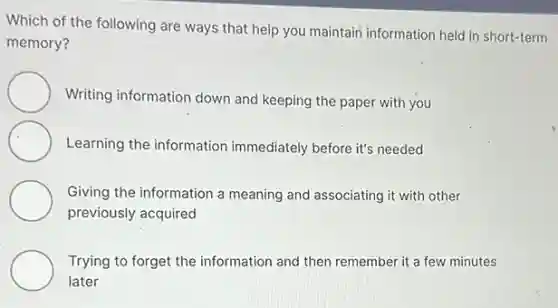 Which of the following are ways that help you maintain information held in short-term
memory?
Writing information down and keeping the paper with you
Learning the information immediately before it's needed
Giving the information a meaning and associating it with other
previously acquired
Trying to forget the information and then remember it a few minutes
later