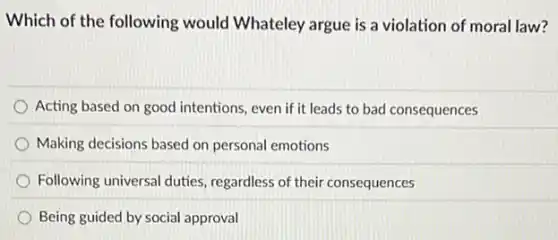Which of the following would Whateley argue is a violation of moral law?
Acting based on good intentions, even if it leads to bad consequences
Making decisions based on personal emotions
Following universal duties regardless of their consequences
Being guided by social approval