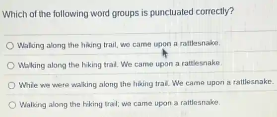 Which of the following word groups is punctuated correctly?
Walking along the hiking trail, we came upon a rattlesnake.
Walking along the hiking trail. We came upon a rattlesnake.
While we were walking along the hiking trail We came upon a rattlesnake.
Walking along the hiking trail; we came upon a rattlesnake.