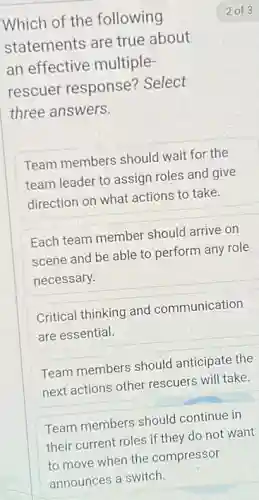 Which of the following
statements are true about
an effective multiple-
rescuer response?Select
three answers.
Team members should wait for the
team leader to assign roles and give
direction on what actions to take.
Each team member should arrive on
scene and be able to perform any role
necessary.
Critical thinking and communication
are essential.
Team members should anticipate the
next actions other rescuers will take.
Team members should continue in
their current roles if they do not want
to move when the compressor