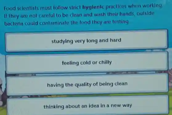 Food scientists must follow strict hyglenic practices when working.
If they are not careful to be clean and wash their hands,outside
bacteria could contaminate the food they are testing.
studying very long and hard
feeling cold or chilly
having the quality of being clean
thinking about an idea in a new way