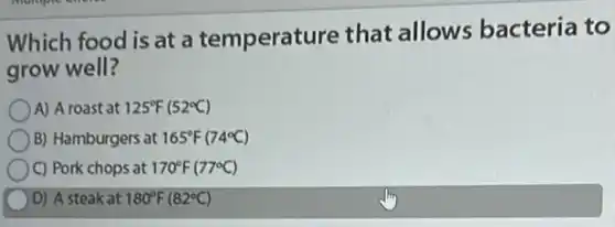 Which food is at a temperature that allows bacteria to
grow well?
A) A roast at 125^circ F(52^circ C)
B) Hamburgers at 165^circ F(74^circ C)
C) Pork chops at 170^circ F(77^circ C)
D) A steak at 180^circ F(82^circ C)