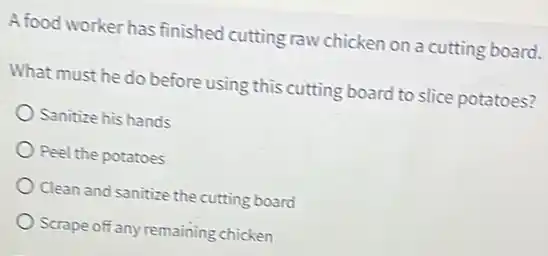 A food worker has finished cutting raw chicken on a cutting board.
What must he do before using this cutting board to slice potatoes?
Sanitize his hands
Peel the potatoes
Clean and sanitize the cutting board
Scrape off any remaining chicken
