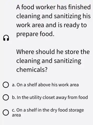 A food worker has finished
cleaning and sanitizing : his
work area and is ready to
prepare food.
Where should he store the
cleaning and sanitizing
chemicals?
a. On a shelf above his work area
b. In the utility closet away from food
c. On a shelf in the dry food storage