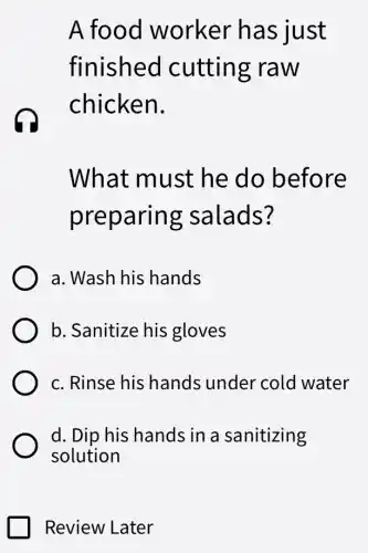 A food worker has just
finished I cutting raw
chicken.
What must he do before
preparing salads?
a. Wash his hands
b. Sanitize his gloves
c. Rinse his hands under cold water
d. Dip his hands in a sanitizing
solution
Review Later