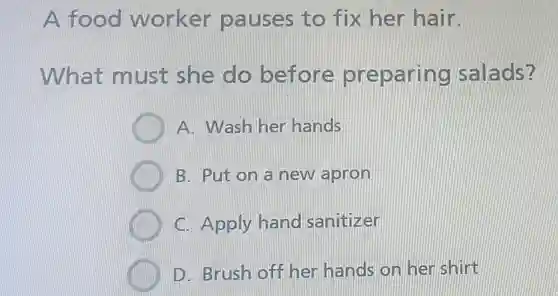 A food worker pauses to fix her hair.
What must she do before preparing salads?
A. Wash her hands
B. Put on a new apron
C. Apply hand sanitizer
D. Brush off her hands on her shirt