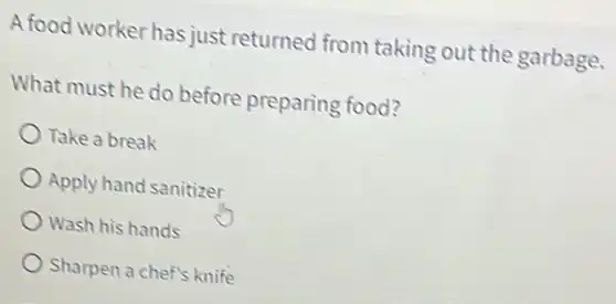 A food worker has just returned from taking out the garbage.
What must he do before preparing food?
Take a break
Apply hand sanitizer
Wash his hands
Sharpen a chef's knife
