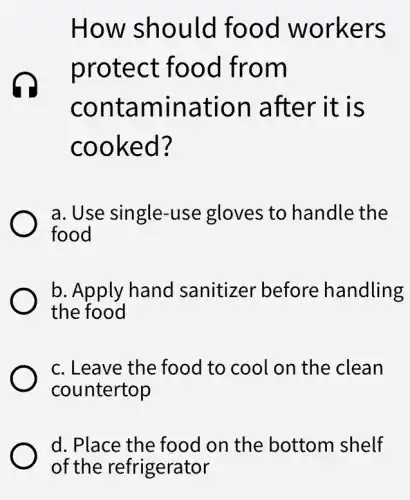 How should food workers
protect : food from
contamination after it is
cooked?
a. Use single -use gloves to handle the
food
b. Apply hand sanitizer before handling
the food
c. Leave the food to cool on the clean
countertop
d. Place the food on the bottom shelf
of the refrigerator