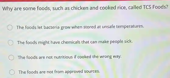 Why are some foods such as chicken and cooked rice, called TCS Foods?
The foods let bacteria grow when stored at unsafe temperatures.
The foods might have chemicals that can make people sick.
The foods are not nutritious if cooked the wrong way.
The foods are not from approved sources.