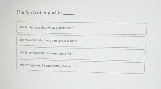 The force of impact is __
the force generated when objects meet
the speed at which you can corner a curve
the force necessary to overcome a hill
the energy used to successfully brake