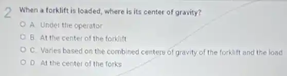 When a forklift is loaded, where is its center of gravity?
A. Under the operator
B. At the center of the forklift
C. Varies based on the combined centers of gravity of the forklift and the load
D. At the center of the forks