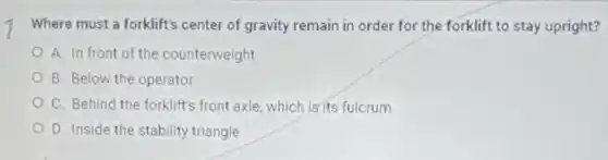 Where must a forklift's center of gravity remain in order for the forklift to stay upright?
A. In front of the counterweight
B. Below the operator
C. Behind the forklift's front axle, which is its fulcrum
D. Inside the stability triangle