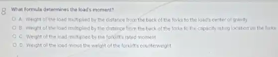 What formula determines the load's moment?
A. Weight of the load multiplied by the distance from the back of the forks to the load's center of gravity
B. Weight of the load multiplied by the distance from the back of the forks to the capacity rating location on the forks
C. Weight of the load multiplied by the forklift's rated moment
D. Weight of the load minus the weight of the forklift's counterweight