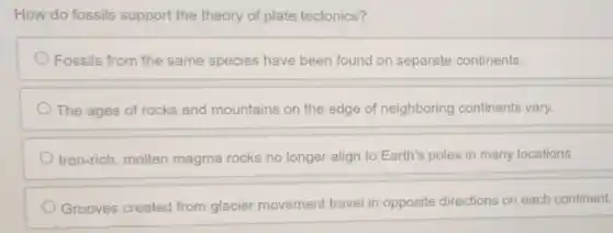 How do fossils support the theory of plate tectonics?
Fossils from the same species have been found on separate continents.
The ages of rocks and mountains on the edge of neighboring continents vary.
Iron-rich, molten magma rocks no longer align to Earth's poles in many locations.
Grooves created from glacier movement travel in opposite directions on each continent.