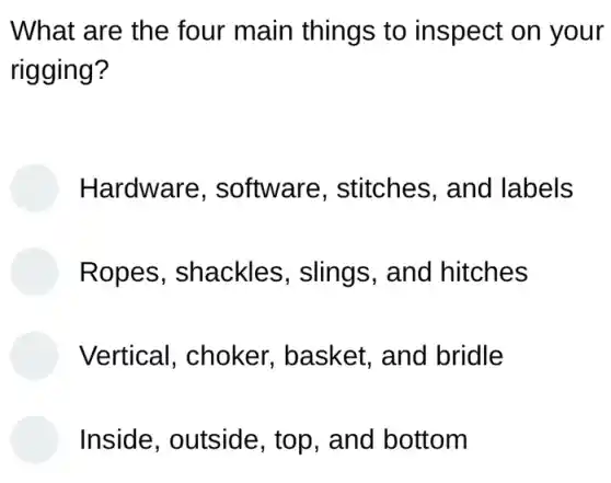 What are the four main things to inspect on your
rigging?
Hardware , software , stitches, and I labels
Ropes . shackles , slings, and I hitches
Vertical, choker basket, and bridle
Inside, outside , top, and bottom