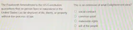 The Fourteenth Amendment to the US Constitution
guarantees that no person born or naturalized in the
United States can be deprived of life, liberty.or property
without due process of law.
This is an extension of what Enlightenment idea?
social contract
common good
inalienable rights
will of the people