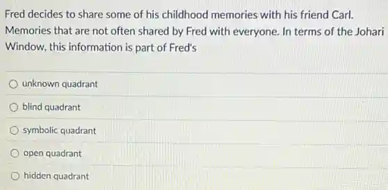 Fred decides to share some of his childhood memories with his friend Carl.
Memories that are not often shared by Fred with everyone. In terms of the Johari
Window, this information is part of Fred's
unknown quadrant
blind quadrant
symbolic quadrant
open quadrant
hidden quadrant