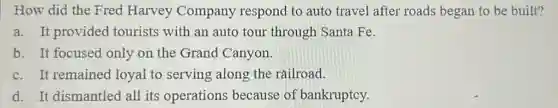 How did the Fred Harvey Company respond to auto travel after roads began to be built?
a. It provided tourists with an auto tour through Santa Fe.
b. It focused only on the Grand Canyon.
c. It remained loyal to serving along the railroad.
d. It dismantled all its operations because of bankruptcy.