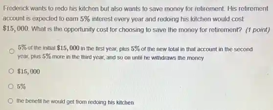 Frederick wants to redo his kitchen but also wants to save money for retirement. His retirement
account is expected to earn 5%  interest every year and redoing his kitchen would cost
 15,000 What is the opportunity cost for choosing to save the money for retirement? (1 point)
5%  of the initial 15,000 in the first year, plus 5%  of the new total in that account in the second
year, plus 5%  more in the third year,and so on until he withdraws the money
 15,000
5% 
the benefit he would get from redoing his kitchen