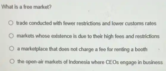 What is a free market?
trade conducted with fewer restrictions and lower customs rates
markets whose existence is due to their high fees and restrictions
a marketplace that does not charge a fee for renting a booth
the open-air markets of Indonesia where CEOs engage in business